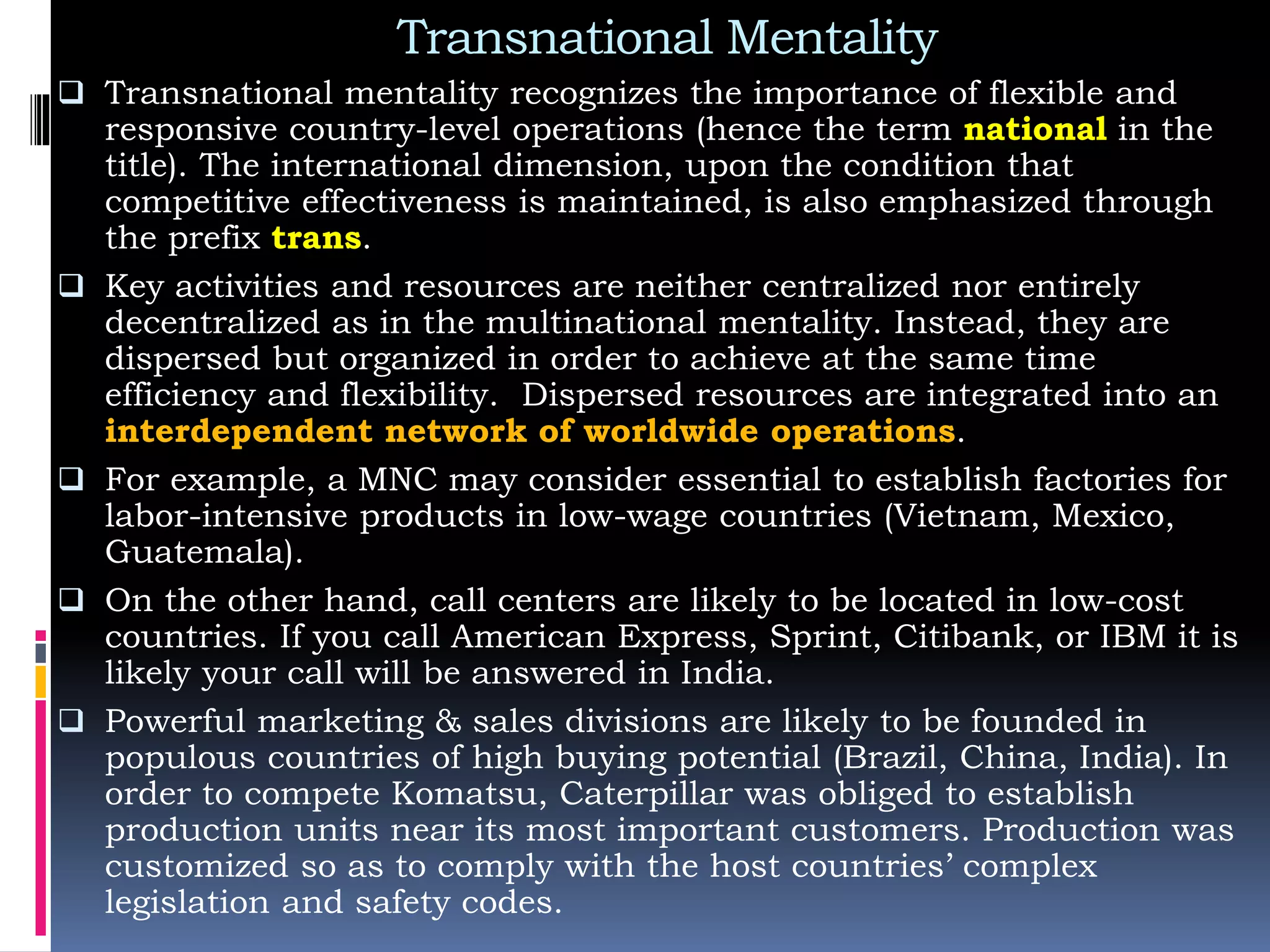 Transnational Mentality
 Transnational mentality recognizes the importance of flexible and
responsive country-level operations (hence the term national in the
title). The international dimension, upon the condition that
competitive effectiveness is maintained, is also emphasized through
the prefix trans.
 Key activities and resources are neither centralized nor entirely
decentralized as in the multinational mentality. Instead, they are
dispersed but organized in order to achieve at the same time
efficiency and flexibility. Dispersed resources are integrated into an
interdependent network of worldwide operations.
 For example, a MNC may consider essential to establish factories for
labor-intensive products in low-wage countries (Vietnam, Mexico,
Guatemala).
 On the other hand, call centers are likely to be located in low-cost
countries. If you call American Express, Sprint, Citibank, or IBM it is
likely your call will be answered in India.
 Powerful marketing & sales divisions are likely to be founded in
populous countries of high buying potential (Brazil, China, India). In
order to compete Komatsu, Caterpillar was obliged to establish
production units near its most important customers. Production was
customized so as to comply with the host countries’ complex
legislation and safety codes.
 