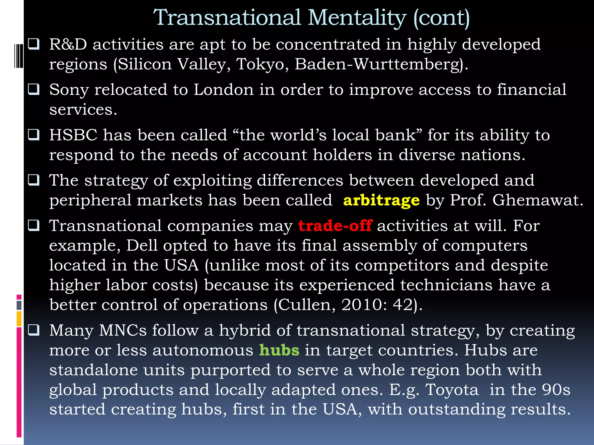 Transnational Mentality (cont)
 R&D activities are apt to be concentrated in highly developed
regions (Silicon Valley, Tokyo, Baden-Wurttemberg).
 Sony relocated to London in order to improve access to financial
services.
 HSBC has been called “the world’s local bank” for its ability to
respond to the needs of account holders in diverse nations.
 The strategy of exploiting differences between developed and
peripheral markets has been called arbitrage by Prof. Ghemawat.
 Transnational companies may trade-off activities at will. For
example, Dell opted to have its final assembly of computers
located in the USA (unlike most of its competitors and despite
higher labor costs) because its experienced technicians have a
better control of operations (Cullen, 2010: 42).
 Many MNCs follow a hybrid of transnational strategy, by creating
more or less autonomous hubs in target countries. Hubs are
standalone units purported to serve a whole region both with
global products and locally adapted ones. E.g. Toyota in the 90s
started creating hubs, first in the USA, with outstanding results.
 