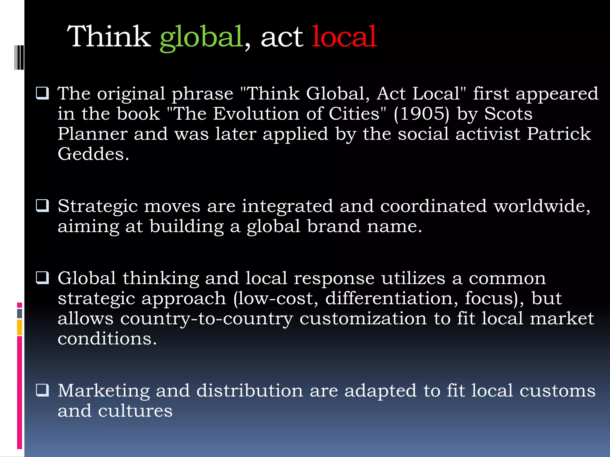 Think global, act local
 The original phrase "Think Global, Act Local" first appeared
in the book "The Evolution of Cities" (1905) by Scots
Planner and was later applied by the social activist Patrick
Geddes.
 Strategic moves are integrated and coordinated worldwide,
aiming at building a global brand name.
 Global thinking and local response utilizes a common
strategic approach (low-cost, differentiation, focus), but
allows country-to-country customization to fit local market
conditions.
 Marketing and distribution are adapted to fit local customs
and cultures
 