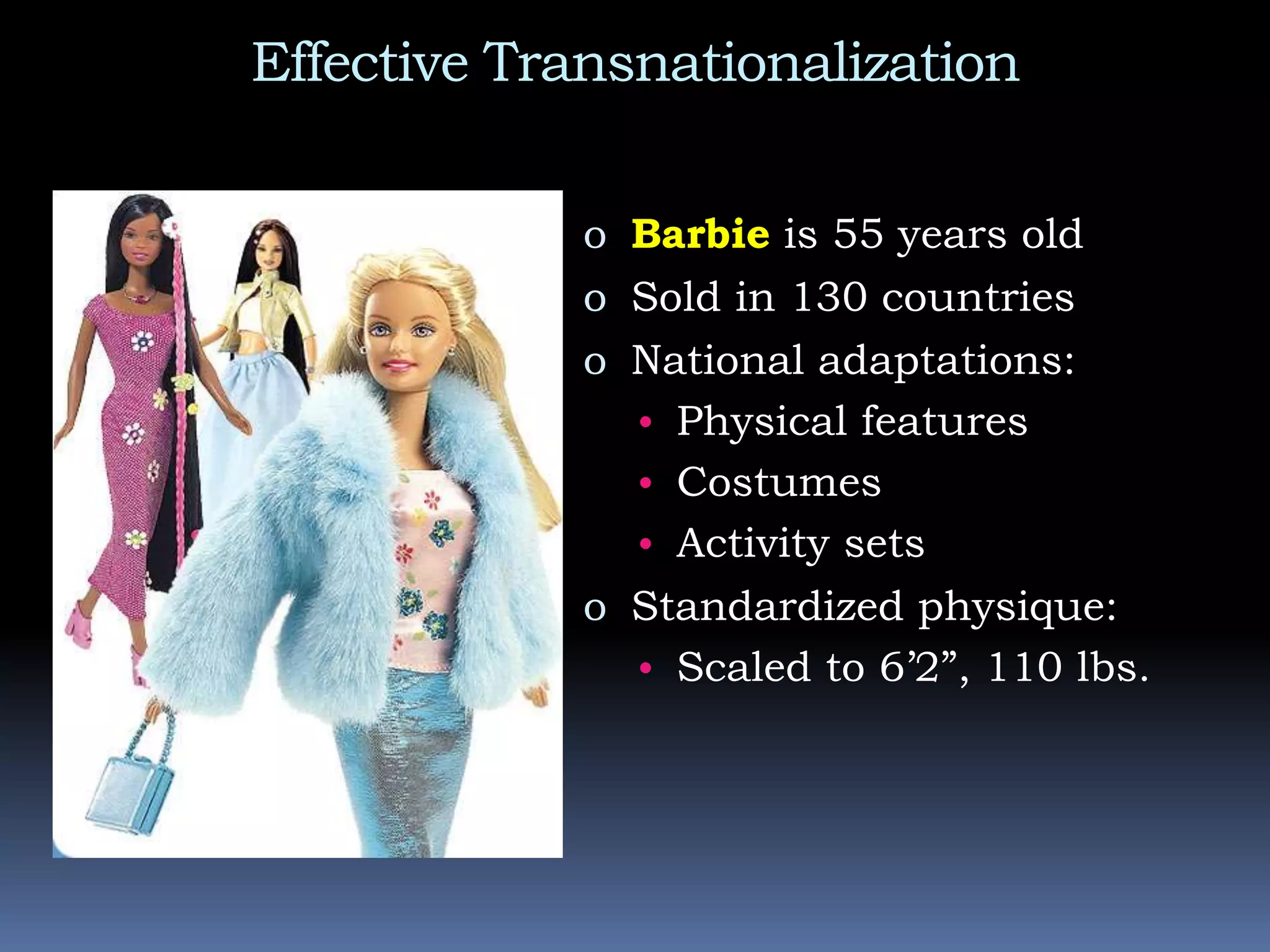 Effective Transnationalization
o Barbie is 55 years old
o Sold in 130 countries
o National adaptations:
• Physical features
• Costumes
• Activity sets
o Standardized physique:
• Scaled to 6’2”, 110 lbs.
 