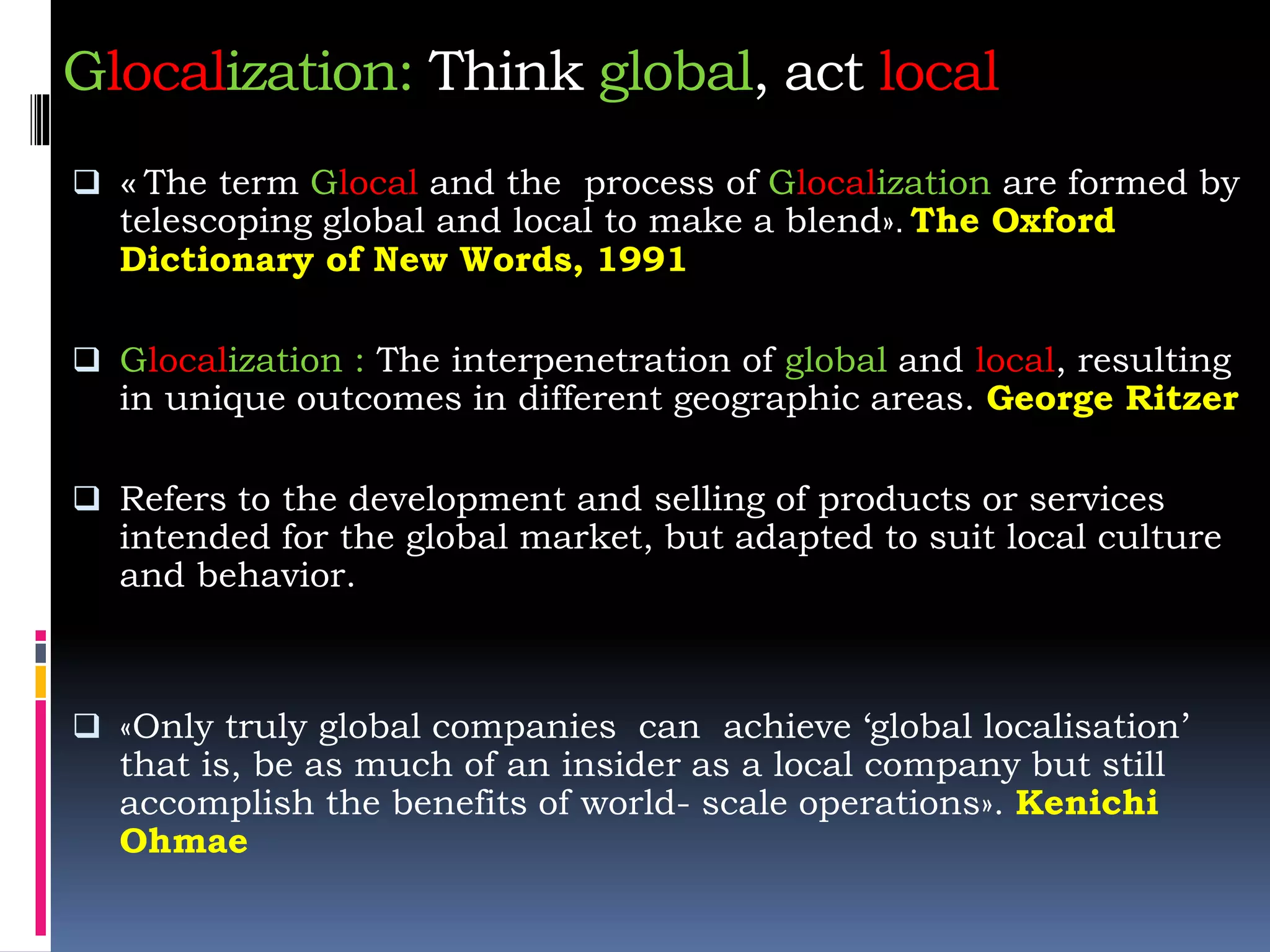 Glocalization: Think global, act local
 « The term Glocal and the process of Glocalization are formed by
telescoping global and local to make a blend». The Oxford
Dictionary of New Words, 1991
 Glocalization : The interpenetration of global and local, resulting
in unique outcomes in different geographic areas. George Ritzer
 Refers to the development and selling of products or services
intended for the global market, but adapted to suit local culture
and behavior.
 «Only truly global companies can achieve ‘global localisation’
that is, be as much of an insider as a local company but still
accomplish the benefits of world- scale operations». Kenichi
Ohmae
 