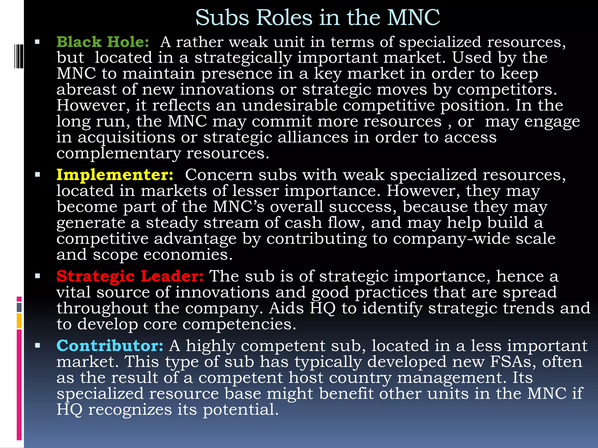 Subs Roles in the MNC
 Black Hole: A rather weak unit in terms of specialized resources,
but located in a strategically important market. Used by the
MNC to maintain presence in a key market in order to keep
abreast of new innovations or strategic moves by competitors.
However, it reflects an undesirable competitive position. In the
long run, the MNC may commit more resources , or may engage
in acquisitions or strategic alliances in order to access
complementary resources.
 Implementer: Concern subs with weak specialized resources,
located in markets of lesser importance. However, they may
become part of the MNC’s overall success, because they may
generate a steady stream of cash flow, and may help build a
competitive advantage by contributing to company-wide scale
and scope economies.
 Strategic Leader: The sub is of strategic importance, hence a
vital source of innovations and good practices that are spread
throughout the company. Aids HQ to identify strategic trends and
to develop core competencies.
 Contributor: A highly competent sub, located in a less important
market. This type of sub has typically developed new FSAs, often
as the result of a competent host country management. Its
specialized resource base might benefit other units in the MNC if
HQ recognizes its potential.
 