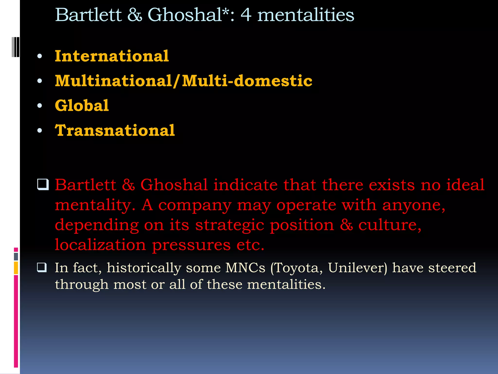 Bartlett & Ghoshal*: 4 mentalities
• International
• Multinational/Multi-domestic
• Global
• Transnational
 Bartlett & Ghoshal indicate that there exists no ideal
mentality. A company may operate with anyone,
depending on its strategic position & culture,
localization pressures etc.
 In fact, historically some MNCs (Toyota, Unilever) have steered
through most or all of these mentalities.
 