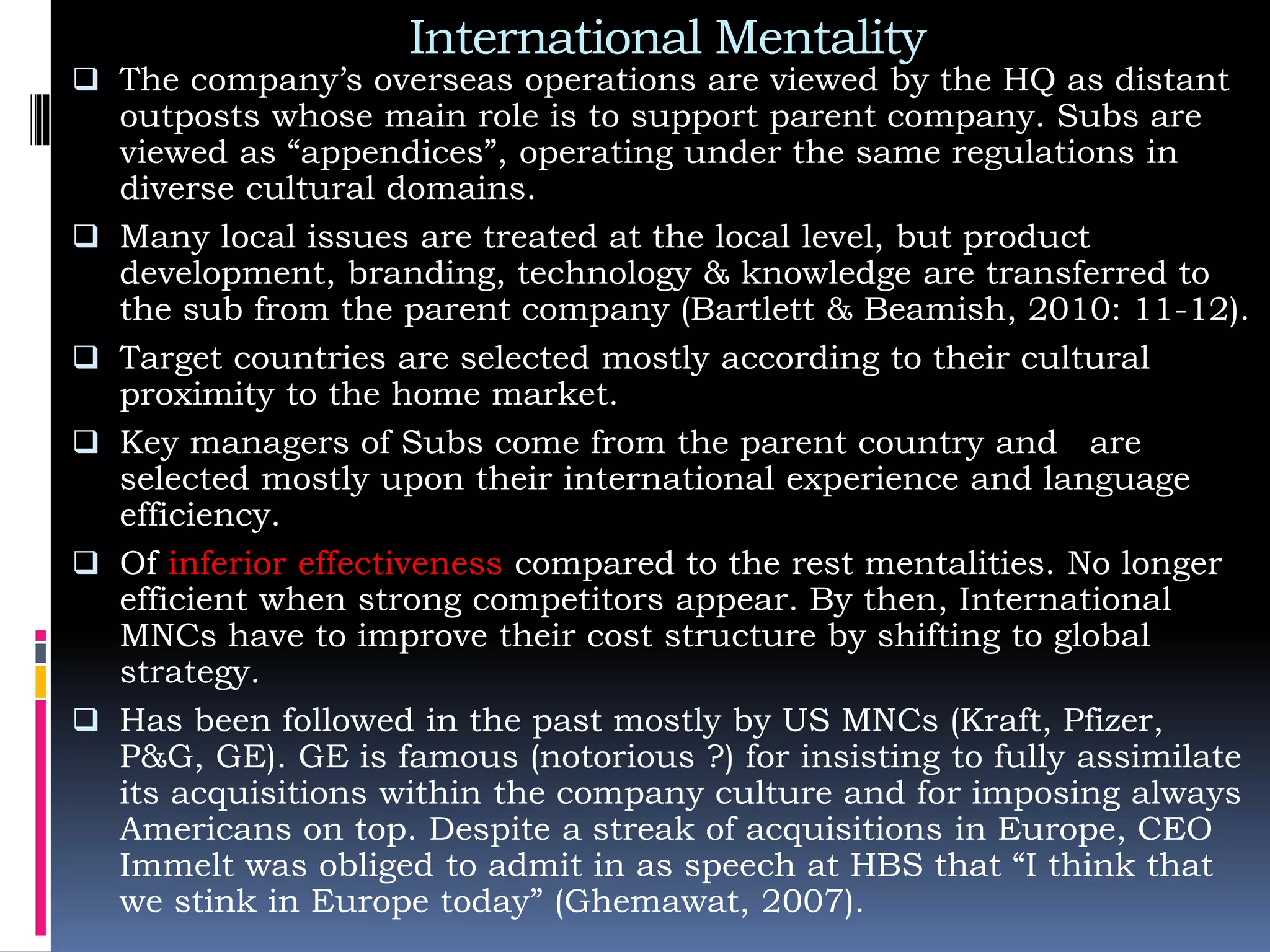 International Mentality
 The company’s overseas operations are viewed by the HQ as distant
outposts whose main role is to support parent company. Subs are
viewed as “appendices”, operating under the same regulations in
diverse cultural domains.
 Many local issues are treated at the local level, but product
development, branding, technology & knowledge are transferred to
the sub from the parent company (Bartlett & Beamish, 2010: 11-12).
 Target countries are selected mostly according to their cultural
proximity to the home market.
 Key managers of Subs come from the parent country and are
selected mostly upon their international experience and language
efficiency.
 Of inferior effectiveness compared to the rest mentalities. No longer
efficient when strong competitors appear. By then, International
MNCs have to improve their cost structure by shifting to global
strategy.
 Has been followed in the past mostly by US MNCs (Kraft, Pfizer,
P&G, GE). GE is famous (notorious ?) for insisting to fully assimilate
its acquisitions within the company culture and for imposing always
Americans on top. Despite a streak of acquisitions in Europe, CEO
Immelt was obliged to admit in as speech at HBS that “I think that
we stink in Europe today” (Ghemawat, 2007).
 