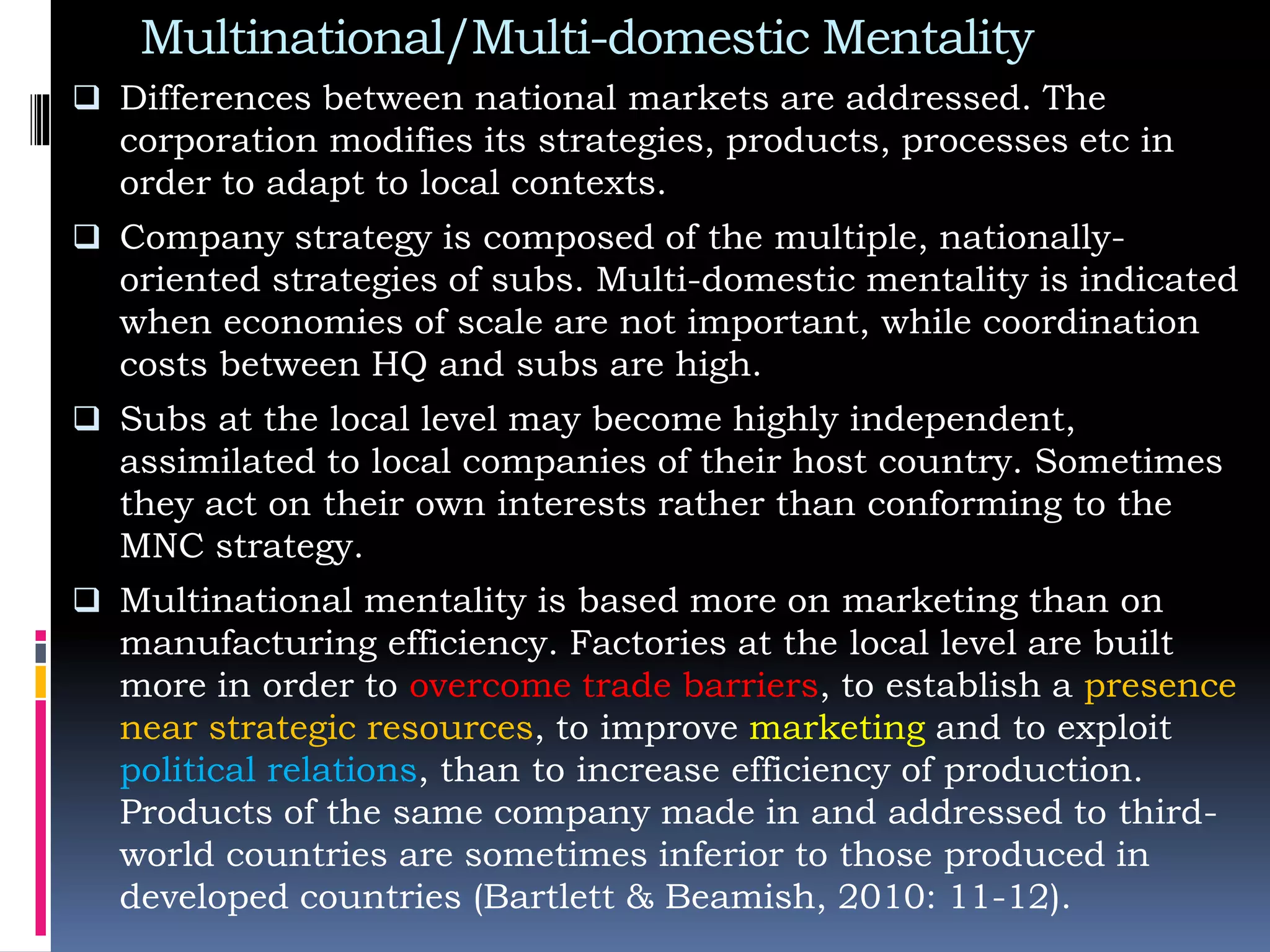 Multinational/Multi-domestic Mentality
 Differences between national markets are addressed. The
corporation modifies its strategies, products, processes etc in
order to adapt to local contexts.
 Company strategy is composed of the multiple, nationally-
oriented strategies of subs. Multi-domestic mentality is indicated
when economies of scale are not important, while coordination
costs between HQ and subs are high.
 Subs at the local level may become highly independent,
assimilated to local companies of their host country. Sometimes
they act on their own interests rather than conforming to the
MNC strategy.
 Multinational mentality is based more on marketing than on
manufacturing efficiency. Factories at the local level are built
more in order to overcome trade barriers, to establish a presence
near strategic resources, to improve marketing and to exploit
political relations, than to increase efficiency of production.
Products of the same company made in and addressed to third-
world countries are sometimes inferior to those produced in
developed countries (Bartlett & Beamish, 2010: 11-12).
 