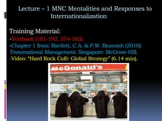 Lecture – 1 MNC Mentalities and Responses to
Internationalization
Training Material:
-Textbook (181-192, 374-382).
-Chapter 1 from: Bartlett, C.A. & P.W. Beamish (2010):
Transnational Management. Singapore: McGraw-Hill.
-Video: “Hard Rock Café: Global Strategy” (6.14 min).
 