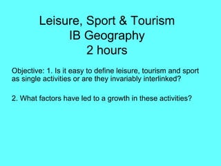 Leisure, Sport & Tourism IB Geography 2 hours Objective: 1. Is it easy to define leisure, tourism and sport as single activities or are they invariably interlinked?  2. What factors have led to a growth in these activities? 
