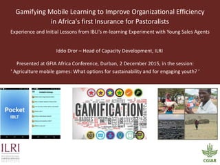 Gamifying Mobile Learning to Improve Organizational Efficiency
in Africa's first Insurance for Pastoralists
Experience and Initial Lessons from IBLI's m-learning Experiment with Young Sales Agents
Iddo Dror – Head of Capacity Development, ILRI
Presented at GFIA Africa Conference, Durban, 2 December 2015, in the session:
‘ Agriculture mobile games: What options for sustainability and for engaging youth? ’
 
