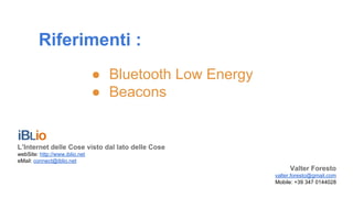 Riferimenti :
● Bluetooth Low Energy
● Beacons
L’Internet delle Cose visto dal lato delle Cose
webSite: http://www.iblio.net
eMail: connect@iblio.net
Valter Foresto
valter.foresto@gmail.com
Mobile: +39 347 0144028
 