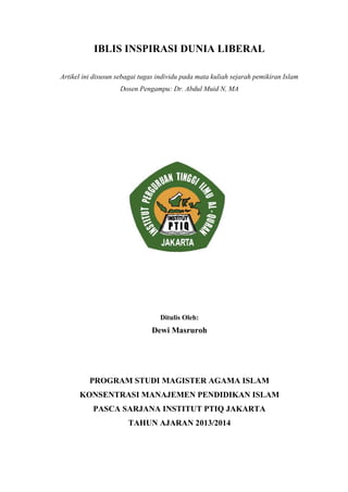 IBLIS INSPIRASI DUNIA LIBERAL
Artikel ini disusun sebagai tugas individu pada mata kuliah sejarah pemikiran Islam
Dosen Pengampu: Dr. Abdul Muid N, MA
Ditulis Oleh:
Dewi Masruroh
PROGRAM STUDI MAGISTER AGAMA ISLAM
KONSENTRASI MANAJEMEN PENDIDIKAN ISLAM
PASCA SARJANA INSTITUT PTIQ JAKARTA
TAHUN AJARAN 2013/2014
 