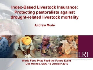 Index-Based Livestock Insurance:
  Protecting pastoralists against
drought-related livestock mortality
              Andrew Mude




     World Food Prize Feed the Future Event
       Des Moines, USA, 18 October 2012
 