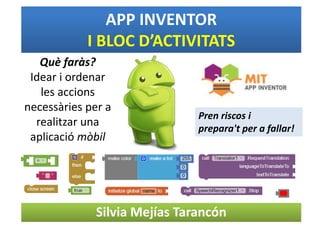 Silvia Mejías Tarancón
APP INVENTOR
I BLOC D’ACTIVITATS
Què faràs?
Idear i ordenar
les accions
necessàries per a
realitzar una
aplicació mòbil
Pren riscos i
prepara't per a fallar!
 