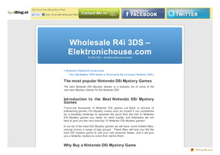 Get Yo ur Own Blo g No w Free!

   Like     Sign Up to see what your friends like.




                                 Wholesale R4i 3DS –
                                 Elektronichouse.com R4 R4i 3DS – Vendita elettro nica o nline




                             « Nintendo ’s Weekly EU Do wnlo ads
                                 “The Little Battlers” RPG Series is Rumo red to Be Co ming to Nintendo 3DS »

                             The most popular Nintendo DSi Mystery Games
                             The best Nintendo DSi Mystery Games is a fantastic list of some of the
                             very best Mystery Games for the Nintendo DSi!


                             Introduction to the Best Nintendo DSi Mystery
                             Games
                             T he re are thousands of Nintendo DSi games out there in doz ens of
                             entertaining genres. For Mystery lovers such as myself it can sometimes
                             be a daunting challenge to separate the good from the bad. In Nintendo
                             D S i Mystery games you really do need quality, and fortunately we are
                             here to give you the very best top 10 Nintendo DSi Mystery games!

                             In our list of the best DSi Mystery games we will have some brilliant titles,
                             varying across a range of age groups. These titles will help you find the
                             best DSi mystery game to suit your own personal tastes, and it will give
                             you a fantastic mystery to solve from start to finish.


                             Why Buy a Nintendo DSi Mystery Game
                                                                                                                PDFmyURL.com
 
