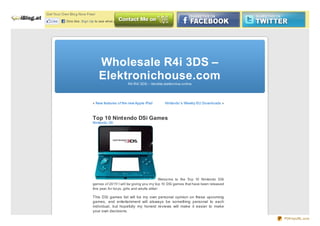 Get Yo ur Own Blo g No w Free!

   Like     One like. Sign Up to see what your friends like.




                                 Wholesale R4i 3DS –
                                 Elektronichouse.comR4 R4i 3DS – Vendita elettro nica o nline




                             « New features o f the new Apple iPad         Nintendo ’s Weekly EU Do wnlo ads »



                             Top 10 Nintendo DSi Games
                             Nintendo 3D




                                                                            Welco me to the To p 10 Nintendo DSi
                             games o f 20 11! I will be giving yo u my to p 10 DSi games that have been released
                             this year, fo r bo ys, girls and adults alike!

                             This DSi games list will be my own personal opinion on these upcoming
                             games, and entertainment will alsways be something personal to each
                             individual, but hopefully my honest reviews will make it easier to make
                             your own decisions.
                                                                                                                   PDFmyURL.com
 