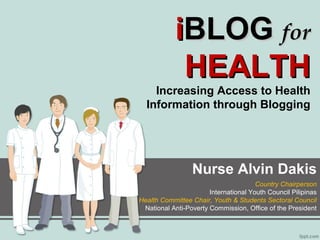iBLOG for
HEALTH

Increasing Access to Health
Information through Blogging

Nurse Alvin Dakis
Country Chairperson
International Youth Council Pilipinas
Health Committee Chair, Youth & Students Sectoral Council
National Anti-Poverty Commission, Office of the President

 