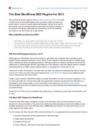 iblo gzo ne .co m                   http://www.iblo gzo ne.co m/2013/02/best-wo rdpress-seo -plugins-fo r-2013.html



The Best WordPress SEO Plugins For 2013
Having recently written some of the best SEO practices f or 2013, it is time
to take a look at some SEO plugins that can help us make our lives a bit
easier when it comes to search engine optimization. Hands down, and to
get started, one of the best choices to work with your blog or website, is
by using the WordPress CMS platf orm. WordPress of f ers the f lexibility
and ease of use that I have yet to see beaten.

Why is WordPress Good f or SEO?


       WordPress is a great platform and takes care of about 80 – 90% of
       the mechanics of SEO according to Matt Cutts (Google Spam Chief). While this is true, it does
       not mean that you can’t improve it further and this is where the SEO plugins come into play.
       They help your site go that extra mile for those added “technical” optimizations.


Will t hese SEO plugins t ake me t o # 1?

SEO plugins f or WordPress serve only to help you get about the “technical” stuf f and help search
engines better understand what your site is about. It also allows f or semi-automation of certain tasks,
which otherwise would be virtually impossible or dif f icult to perf orm. However, please be inf ormed that
making use of these plugins will NOT guarantee you T OP rankings. T hey will however help you achieve
better placements on SERs (search engine results), in comparison to those who do not.

T here are so many “inf ormation” out there that can steer you away f rom believing that there is an easy
route to #1. T his is not true. T here are however some “quick SEO wins” that you can implement right
now, to make things move a bit f aster.

Finally, a quick reminder, WordPress plugins are great and makes our lives a lot easier, specially f or the
non tech savvy like me. I know it does help me a great deal, however, you should know that there is a
downside to “over using” plugins, so you may want to use check your WordPress perf ormance
(recommended read) once in a while to avoid causing you some problems with speed loading issues and
your web hosting.

So let’s go to it! T his post is somewhat long (really long), so perhaps you may want to bookmark it, just
in case.

The Best SEO Plugins For WordPress

T here are many SEO plugins available out there (f ree and paid), and you should always do some
research f or more inf ormation. T he ones that I will be recommending here are all f rom credible sources
(credible developers and on the WP repository), 100% free and tested. I use them either here, on my
other websites and clients sites.

So, let’s recap a bit what the best SEO practices dictates f or on-page optimization (summarized version).

        Content Optimization (Titles, Descriptions, Alternate Tags)
        Page Speed (and uptime)
        Usability (UI and UX)
        Other (Schema – Microdata, Authorship, Social Engagement)
 