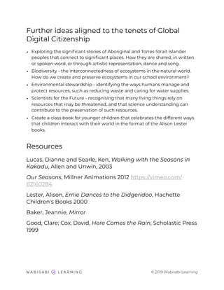 Further ideas aligned to the tenets of Global
Digital Citizenship
• Exploring the signiﬁcant stories of Aboriginal and Torres Strait Islander
peoples that connect to signiﬁcant places. How they are shared, in written
or spoken word, or through artistic representation, dance and song.
• Biodiversity - the interconnectedness of ecosystems in the natural world.
How do we create and preserve ecosystems in our school environment?
• Environmental stewardship - identifying the ways humans manage and
protect resources, such as reducing waste and caring for water supplies.
• Scientists for the Future - recognising that many living things rely on
resources that may be threatened, and that science understanding can
contribute to the preservation of such resources.
• Create a class book for younger children that celebrates the different ways
that children interact with their world in the format of the Alison Lester
books.
Resources
Lucas, Dianne and Searle, Ken, Walking with the Seasons in
Kakadu, Allen and Unwin, 2003
Our Seasons, Millner Animations 2012 https://vimeo.com/
82160284
Lester, Alison, Ernie Dances to the Didgeridoo, Hachette
Children's Books 2000
Baker, Jeannie, Mirror
Good, Clare; Cox, David, Here Comes the Rain, Scholastic Press
1999
© 2019 Wabisabi Learning
 