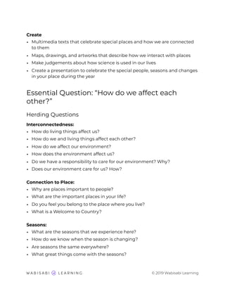 Create
• Multimedia texts that celebrate special places and how we are connected
to them
• Maps, drawings, and artworks that describe how we interact with places
• Make judgements about how science is used in our lives
• Create a presentation to celebrate the special people, seasons and changes
in your place during the year
Essential Question: “How do we affect each
other?”
Herding Questions
Interconnectedness:
• How do living things affect us?
• How do we and living things affect each other?
• How do we affect our environment?
• How does the environment affect us?
• Do we have a responsibility to care for our environment? Why?
• Does our environment care for us? How?
Connection to Place:
• Why are places important to people?
• What are the important places in your life?
• Do you feel you belong to the place where you live?
• What is a Welcome to Country?
Seasons:
• What are the seasons that we experience here?
• How do we know when the season is changing?
• Are seasons the same everywhere?
• What great things come with the seasons?
© 2019 Wabisabi Learning
 