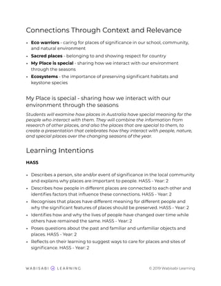 Connections Through Context and Relevance
• Eco warriors - caring for places of signiﬁcance in our school, community,
and natural environment
• Sacred places - belonging to and showing respect for country
• My Place is special - sharing how we interact with our environment
through the seasons
• Ecosystems - the importance of preserving signiﬁcant habitats and
keystone species
My Place is special - sharing how we interact with our
environment through the seasons
Students will examine how places in Australia have special meaning for the
people who interact with them. They will combine the information from
research of other places, and also the places that are special to them, to
create a presentation that celebrates how they interact with people, nature,
and special places over the changing seasons of the year.
Learning Intentions
HASS
• Describes a person, site and/or event of signiﬁcance in the local community
and explains why places are important to people. HASS - Year: 2
• Describes how people in different places are connected to each other and
identiﬁes factors that inﬂuence these connections. HASS - Year: 2
• Recognises that places have different meaning for different people and
why the signiﬁcant features of places should be preserved. HASS - Year: 2
• Identiﬁes how and why the lives of people have changed over time while
others have remained the same. HASS - Year: 2
• Poses questions about the past and familiar and unfamiliar objects and
places. HASS - Year: 2
• Reﬂects on their learning to suggest ways to care for places and sites of
signiﬁcance. HASS - Year: 2
© 2019 Wabisabi Learning
 