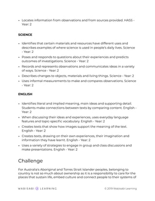 • Locates information from observations and from sources provided. HASS -
Year: 2
SCIENCE
• Identiﬁes that certain materials and resources have different uses and
describes examples of where science is used in people’s daily lives. Science
- Year: 2
• Poses and responds to questions about their experiences and predicts
outcomes of investigations. Science - Year: 2
• Records and represents observations and communicates ideas in a variety
of ways. Science - Year: 2
• Describes changes to objects, materials and living things. Science - Year: 2
• Uses informal measurements to make and compares observations. Science
- Year: 2
ENGLISH
• Identiﬁes literal and implied meaning, main ideas and supporting detail.
Students make connections between texts by comparing content. English -
Year: 2
• When discussing their ideas and experiences, uses everyday language
features and topic-speciﬁc vocabulary. English - Year: 2
• Creates texts that show how images support the meaning of the text.
English - Year: 2
• Creates texts, drawing on their own experiences, their imagination and
information they have learnt. English - Year: 2
• Uses a variety of strategies to engage in group and class discussions and
make presentations. English - Year: 2
Challenge
For Australia's Aboriginal and Torres Strait Islander peoples, belonging to
country is not so much about ownership as it is a responsibility to care for the
places that sustain life, embed culture and connect people to their systems of
© 2019 Wabisabi Learning
 