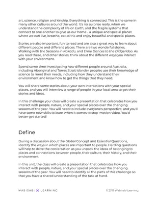art, science, religion and kinship. Everything is connected. This is the same in
many other cultures around the world. It's no surprise really, when we
understand the complexity of life on Earth, and the fragile systems that
connect to one another to give us our home - a unique and special planet
where we can live, breathe, eat, drink and enjoy beautiful and special places.
Stories are also important, fun to read and are also a great way to learn about
different people and different places. There are two wonderful stories,
Walking with the Seasons in Kakadu, and Ernie Dances to the Didgeridoo. As
you read these, and other stories, think about the different ways you interact
with your environment.
Spend some time investigating how different people around Australia,
including Aboriginal and Torres Strait Islander peoples use their knowledge of
science to meet their needs, including how they understand their
environment and know how to get the things that they need.
You will share some stories about your own interactions with your special
places, and you will interview a range of people in your local area to get their
stories and ideas.
In this challenge your class will create a presentation that celebrates how you
interact with people, nature, and your special places over the changing
seasons of the year. You will need to include everyone's perspective, and you'll
have some new skills to learn when it comes to stop-motion video. You'd
better get started!
Deﬁne
During a discussion about the Global Concept and Essential Questions,
identify the ways in which places are important to people. Herding questions
will help to drive the conversation as you unpack the ideas of belonging to
places and connections between people, their culture, their history, and their
environment.
In this unit, the class will create a presentation that celebrates how you
interact with people, nature, and your special places over the changing
seasons of the year. You will need to identify all the parts of this challenge so
that you have a shared understanding of the task at hand.
© 2019 Wabisabi Learning
 