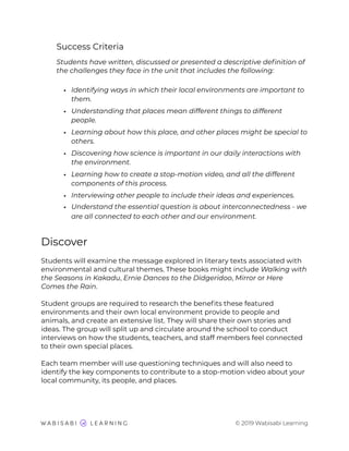 Success Criteria
Students have written, discussed or presented a descriptive deﬁnition of
the challenges they face in the unit that includes the following:
• Identifying ways in which their local environments are important to
them.
• Understanding that places mean different things to different
people.
• Learning about how this place, and other places might be special to
others.
• Discovering how science is important in our daily interactions with
the environment.
• Learning how to create a stop-motion video, and all the different
components of this process.
• Interviewing other people to include their ideas and experiences.
• Understand the essential question is about interconnectedness - we
are all connected to each other and our environment.
Discover
Students will examine the message explored in literary texts associated with
environmental and cultural themes. These books might include Walking with
the Seasons in Kakadu, Ernie Dances to the Didgeridoo, Mirror or Here
Comes the Rain.
Student groups are required to research the beneﬁts these featured
environments and their own local environment provide to people and
animals, and create an extensive list. They will share their own stories and
ideas. The group will split up and circulate around the school to conduct
interviews on how the students, teachers, and staff members feel connected
to their own special places.
Each team member will use questioning techniques and will also need to
identify the key components to contribute to a stop-motion video about your
local community, its people, and places.
© 2019 Wabisabi Learning
 