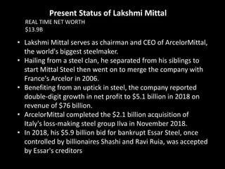 • Lakshmi Mittal serves as chairman and CEO of ArcelorMittal,
the world's biggest steelmaker.
• Hailing from a steel clan, he separated from his siblings to
start Mittal Steel then went on to merge the company with
France's Arcelor in 2006.
• Benefiting from an uptick in steel, the company reported
double-digit growth in net profit to $5.1 billion in 2018 on
revenue of $76 billion.
• ArcelorMittal completed the $2.1 billion acquisition of
Italy's loss-making steel group Ilva in November 2018.
• In 2018, his $5.9 billion bid for bankrupt Essar Steel, once
controlled by billionaires Shashi and Ravi Ruia, was accepted
by Essar's creditors
Present Status of Lakshmi Mittal
REAL TIME NET WORTH
$13.9B
 