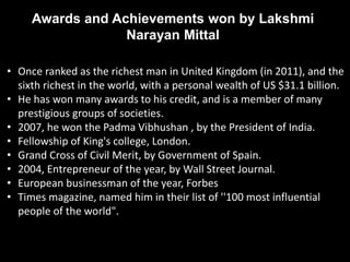 • Once ranked as the richest man in United Kingdom (in 2011), and the
sixth richest in the world, with a personal wealth of US $31.1 billion.
• He has won many awards to his credit, and is a member of many
prestigious groups of societies.
• 2007, he won the Padma Vibhushan , by the President of India.
• Fellowship of King's college, London.
• Grand Cross of Civil Merit, by Government of Spain.
• 2004, Entrepreneur of the year, by Wall Street Journal.
• European businessman of the year, Forbes
• Times magazine, named him in their list of ''100 most influential
people of the world".
Awards and Achievements won by Lakshmi
Narayan Mittal
 