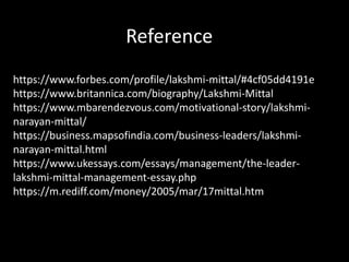 Reference
https://www.forbes.com/profile/lakshmi-mittal/#4cf05dd4191e
https://www.britannica.com/biography/Lakshmi-Mittal
https://www.mbarendezvous.com/motivational-story/lakshmi-
narayan-mittal/
https://business.mapsofindia.com/business-leaders/lakshmi-
narayan-mittal.html
https://www.ukessays.com/essays/management/the-leader-
lakshmi-mittal-management-essay.php
https://m.rediff.com/money/2005/mar/17mittal.htm
 