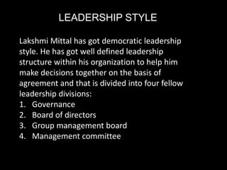 LEADERSHIP STYLE
Lakshmi Mittal has got democratic leadership
style. He has got well defined leadership
structure within his organization to help him
make decisions together on the basis of
agreement and that is divided into four fellow
leadership divisions:
1. Governance
2. Board of directors
3. Group management board
4. Management committee
 