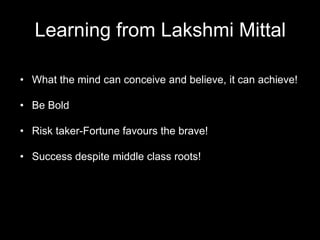Learning from Lakshmi Mittal
• What the mind can conceive and believe, it can achieve!
• Be Bold
• Risk taker-Fortune favours the brave!
• Success despite middle class roots!
 