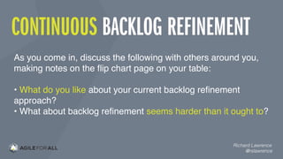 CONTINUOUS BACKLOG REFINEMENT
Richard Lawrence
@rslawrence
As you come in, discuss the following with others around you,
making notes on the ﬂip chart page on your table:
• What do you like about your current backlog reﬁnement
approach?
• What about backlog reﬁnement seems harder than it ought to?
 