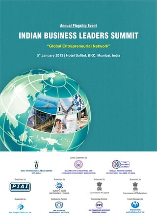 Annual Flagship Event

                   INDIAN BUSINESS LEADERS SUMMIT
                                                              “Global Entrepreneurial Network”

                                                    5th January 2013 | Hotel Sofitel, BKC, Mumbai, India




                                                                                        Jointly Organised by

                                                          ®




                                             IITC-INDIA



                       INDIA INTERNATIONAL TRADE CENTRE                         MAHARASHTRA INDUSTRIAL AND                                                          SMALL & MEDIUM BUSINESS
                                   (IITC-INDIA)                              ECONOMIC DEVELOPMENT ASSOCIATION                                                    DEVELOPMENT CHAMBER OF INDIA


          Supported by                                             Supported by                                      Supported by                                                       Supported by



    PIAI
   PACKAGING INDUSTRY ASSOCIATION OF INDIA
                                                                       EISBC


                                                                  EUROPE - INDIA
                                                               SME BUSINESS COUNCIL                             Government of Gujarat                                            Government of Maharashtra


          Supported by                                          Institutional Partner                             Knowledge Partner                                                  Event Managed by
                                                                                                                                           TMENT P
                                                                                                                                       VES        RO
                                                                                                                                     IN
                                                                                                                       FINANCE AND




                                                                                                                                                   MO




                                                                                                                              SFIPC
                                                                                                                                                   TION COUNC
                                                                                                                           ME




                                                                                                                                                  L
                                                                                                                                                             I




                                                                                                                                     S




                                                                  SME BUSINESS                                 SME FINANCE AND INVESTMENT                                                Macro Events
Asia Pragati Capfin Pvt. Ltd.                                  MANAGEMENT INSTITUTE                                PROMOTION COUNCIL                                                and Exhibitions Pvt. Ltd.
 