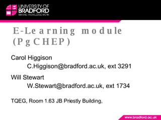 E -Learning module (PgCHEP) Carol Higgison C.Higgison@bradford.ac.uk, ext 3291 Will Stewart W.Stewart@bradford.ac.uk, ext 1734 TQEG, Room 1.63 JB Priestly Building,  