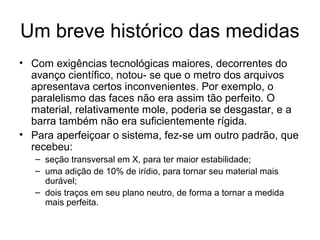 Um breve histórico das medidas
• Com exigências tecnológicas maiores, decorrentes do
avanço científico, notou- se que o metro dos arquivos
apresentava certos inconvenientes. Por exemplo, o
paralelismo das faces não era assim tão perfeito. O
material, relativamente mole, poderia se desgastar, e a
barra também não era suficientemente rígida.
• Para aperfeiçoar o sistema, fez-se um outro padrão, que
recebeu:
– seção transversal em X, para ter maior estabilidade;
– uma adição de 10% de irídio, para tornar seu material mais
durável;
– dois traços em seu plano neutro, de forma a tornar a medida
mais perfeita.
 