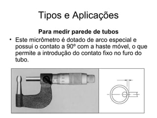 Tipos e Aplicações
Para medir parede de tubos
• Este micrômetro é dotado de arco especial e
possui o contato a 90º com a haste móvel, o que
permite a introdução do contato fixo no furo do
tubo.
 
