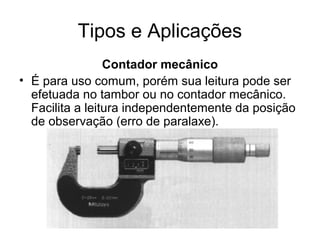 Tipos e Aplicações
Contador mecânico
• É para uso comum, porém sua leitura pode ser
efetuada no tambor ou no contador mecânico.
Facilita a leitura independentemente da posição
de observação (erro de paralaxe).
 