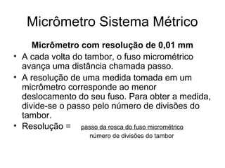 Micrômetro Sistema Métrico
Micrômetro com resolução de 0,01 mm
• A cada volta do tambor, o fuso micrométrico
avança uma distância chamada passo.
• A resolução de uma medida tomada em um
micrômetro corresponde ao menor
deslocamento do seu fuso. Para obter a medida,
divide-se o passo pelo número de divisões do
tambor.
• Resolução = passo da rosca do fuso micrométrico
número de divisões do tambor
 