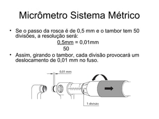 Micrômetro Sistema Métrico
• Se o passo da rosca é de 0,5 mm e o tambor tem 50
divisões, a resolução será:
0,5mm = 0,01mm
50
• Assim, girando o tambor, cada divisão provocará um
deslocamento de 0,01 mm no fuso.
 
