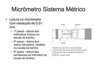 Micrômetro Sistema Métrico
• Leitura no micrômetro
com resolução de 0,01
mm.
– 1º passo - leitura dos
milímetros inteiros na
escala da bainha.
– 2º passo - leitura dos
meios milímetros, também
na escala da bainha.
– 3º passo - leitura dos
centésimos de milímetro na
escala do tambor.
 