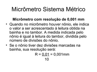 Micrômetro Sistema Métrico
Micrômetro com resolução de 0,001 mm
• Quando no micrômetro houver nônio, ele indica
o valor a ser acrescentado à leitura obtida na
bainha e no tambor. A medida indicada pelo
nônio é igual à leitura do tambor, dividida pelo
número de divisões do nônio.
• Se o nônio tiver dez divisões marcadas na
bainha, sua resolução será:
R = 0,01 = 0,001mm
10
 