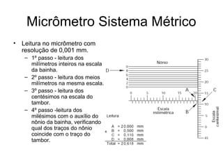Micrômetro Sistema Métrico
• Leitura no micrômetro com
resolução de 0,001 mm.
– 1º passo - leitura dos
milímetros inteiros na escala
da bainha.
– 2º passo - leitura dos meios
milímetros na mesma escala.
– 3º passo - leitura dos
centésimos na escala do
tambor.
– 4º passo -leitura dos
milésimos com o auxílio do
nônio da bainha, verificando
qual dos traços do nônio
coincide com o traço do
tambor.
 