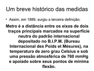 Um breve histórico das medidas
• Assim, em 1889, surgiu a terceira definição:
Metro é a distância entre os eixos de dois
traços principais marcados na superfície
neutra do padrão internacional
depositado no B.I.P.M. (Bureau
Internacional des Poids et Mésures), na
temperatura de zero grau Celsius e sob
uma pressão atmosférica de 760 mmHg
e apoiado sobre seus pontos de mínima
flexão.
 