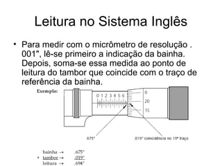 Leitura no Sistema Inglês
• Para medir com o micrômetro de resolução .
001", lê-se primeiro a indicação da bainha.
Depois, soma-se essa medida ao ponto de
leitura do tambor que coincide com o traço de
referência da bainha.
 
