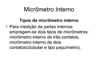 Micrômetro Interno
Tipos de micrômetro interno
• Para medição de partes internas
empregam-se dois tipos de micrômetros:
micrômetro interno de três contatos,
micrômetro interno de dois
contatosc(tubular e tipo paquímetro).
 