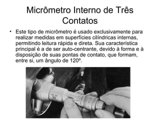 Micrômetro Interno de Três
Contatos
• Este tipo de micrômetro é usado exclusivamente para
realizar medidas em superfícies cilíndricas internas,
permitindo leitura rápida e direta. Sua característica
principal é a de ser auto-centrante, devido à forma e à
disposição de suas pontas de contato, que formam,
entre si, um ângulo de 120º.
 