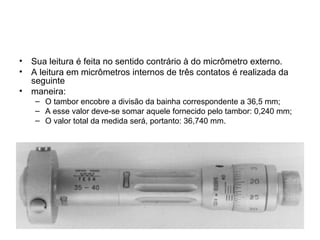 • Sua leitura é feita no sentido contrário à do micrômetro externo.
• A leitura em micrômetros internos de três contatos é realizada da
seguinte
• maneira:
– O tambor encobre a divisão da bainha correspondente a 36,5 mm;
– A esse valor deve-se somar aquele fornecido pelo tambor: 0,240 mm;
– O valor total da medida será, portanto: 36,740 mm.
 