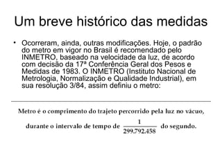Um breve histórico das medidas
• Ocorreram, ainda, outras modificações. Hoje, o padrão
do metro em vigor no Brasil é recomendado pelo
INMETRO, baseado na velocidade da luz, de acordo
com decisão da 17ª Conferência Geral dos Pesos e
Medidas de 1983. O INMETRO (Instituto Nacional de
Metrologia, Normalização e Qualidade Industrial), em
sua resolução 3/84, assim definiu o metro:
 