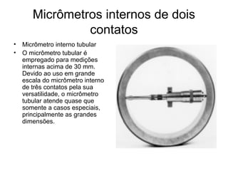 Micrômetros internos de dois
contatos
• Micrômetro interno tubular
• O micrômetro tubular é
empregado para medições
internas acima de 30 mm.
Devido ao uso em grande
escala do micrômetro interno
de três contatos pela sua
versatilidade, o micrômetro
tubular atende quase que
somente a casos especiais,
principalmente as grandes
dimensões.
 