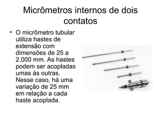 Micrômetros internos de dois
contatos
• O micrômetro tubular
utiliza hastes de
extensão com
dimensões de 25 a
2.000 mm. As hastes
podem ser acopladas
umas às outras.
Nesse caso, há uma
variação de 25 mm
em relação a cada
haste acoplada.
 